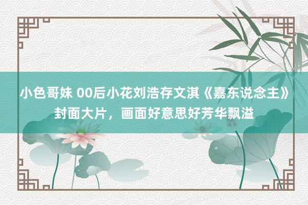 小色哥妹 00后小花刘浩存文淇《嘉东说念主》封面大片，画面好意思好芳华飘溢