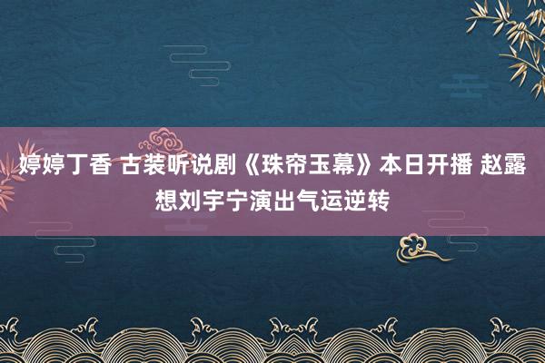 婷婷丁香 古装听说剧《珠帘玉幕》本日开播 赵露想刘宇宁演出气运逆转