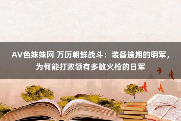 AV色妹妹网 万历朝鲜战斗：装备逾期的明军，为何能打败领有多数火枪的日军