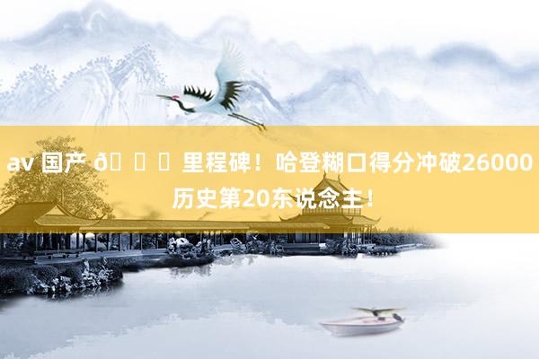 av 国产 🙌里程碑！哈登糊口得分冲破26000 历史第20东说念主！