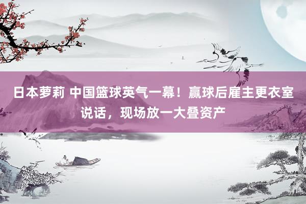 日本萝莉 中国篮球英气一幕！赢球后雇主更衣室说话，现场放一大叠资产