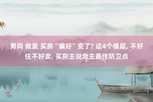 男同 做爱 买房“偏好”变了? 这4个楼层， 不好住不好卖， 买房主说念主最佳防卫点