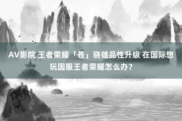 AV影院 王者荣耀「苍」骁雄品性升级 在国际想玩国服王者荣耀怎么办？