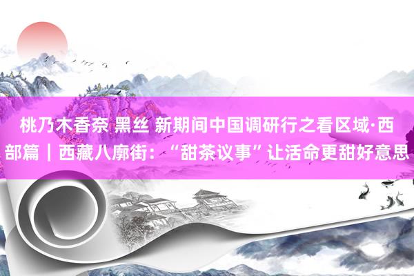 桃乃木香奈 黑丝 新期间中国调研行之看区域·西部篇｜西藏八廓街：“甜茶议事”让活命更甜好意思