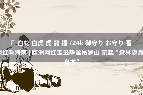 ✨白蛇 白虎 虎 龍 福 /24k 御守り お守り 番邦网红看海南 | 欧洲网红走进静谧吊罗山 玩起“森林隐身术”