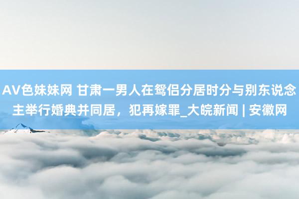 AV色妹妹网 甘肃一男人在鸳侣分居时分与别东说念主举行婚典并同居，犯再嫁罪_大皖新闻 | 安徽网