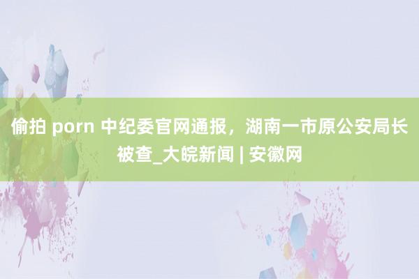 偷拍 porn 中纪委官网通报，湖南一市原公安局长被查_大皖新闻 | 安徽网