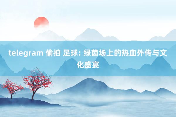 telegram 偷拍 足球: 绿茵场上的热血外传与文化盛宴