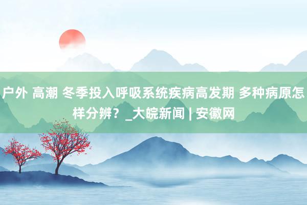 户外 高潮 冬季投入呼吸系统疾病高发期 多种病原怎样分辨？_大皖新闻 | 安徽网