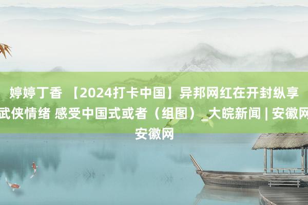 婷婷丁香 【2024打卡中国】异邦网红在开封纵享武侠情绪 感受中国式或者（组图）_大皖新闻 | 安徽网