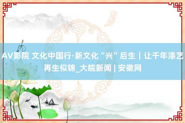 AV影院 文化中国行·新文化“兴”后生｜让千年漆艺再生似锦_大皖新闻 | 安徽网