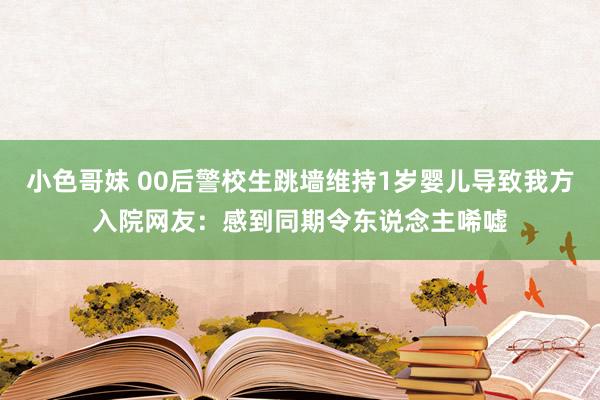 小色哥妹 00后警校生跳墙维持1岁婴儿导致我方入院网友：感到同期令东说念主唏嘘