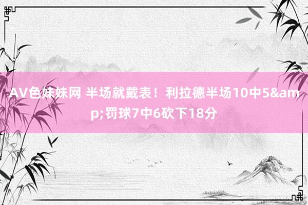 AV色妹妹网 半场就戴表！利拉德半场10中5&罚球7中6砍下18分