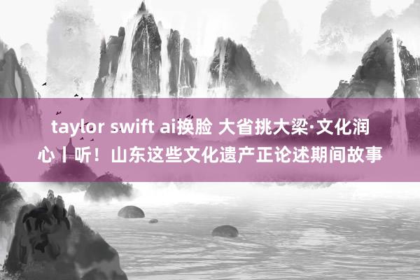 taylor swift ai换脸 大省挑大梁·文化润心丨听！山东这些文化遗产正论述期间故事