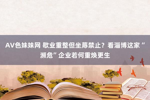 AV色妹妹网 歇业重整但坐蓐禁止？看淄博这家“濒危”企业若何重焕更生