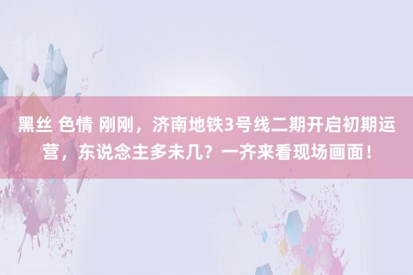 黑丝 色情 刚刚，济南地铁3号线二期开启初期运营，东说念主多未几？一齐来看现场画面！