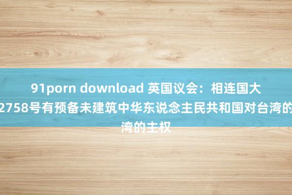 91porn download 英国议会：相连国大会第2758号有预备未建筑中华东说念主民共和国对台湾的主权