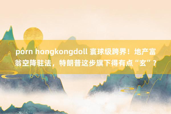 porn hongkongdoll 寰球级跨界！地产富翁空降驻法，特朗普这步旗下得有点“玄”？