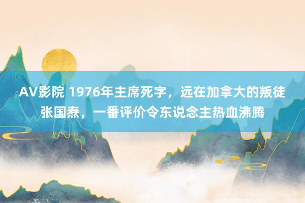 AV影院 1976年主席死字，远在加拿大的叛徒张国焘，一番评价令东说念主热血沸腾