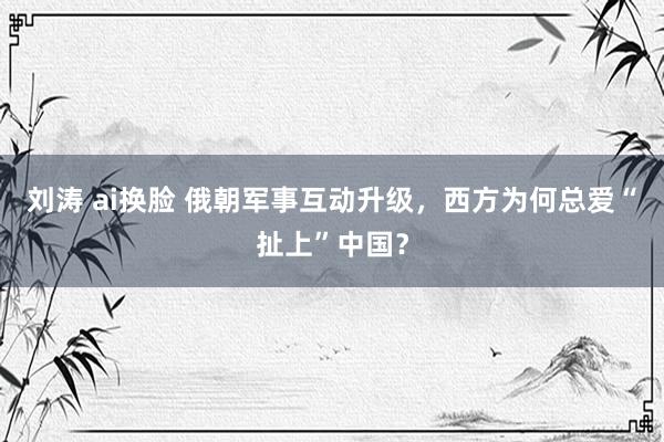 刘涛 ai换脸 俄朝军事互动升级，西方为何总爱“扯上”中国？