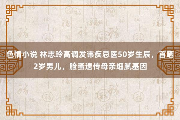 色情小说 林志玲高调发讳疾忌医50岁生辰，首晒2岁男儿，脸蛋遗传母亲细腻基因