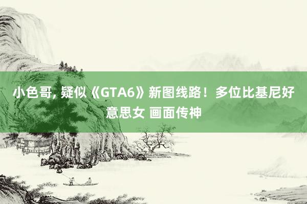 小色哥， 疑似《GTA6》新图线路！多位比基尼好意思女 画面传神