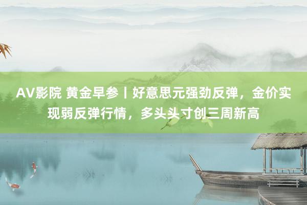 AV影院 黄金早参丨好意思元强劲反弹，金价实现弱反弹行情，多头头寸创三周新高