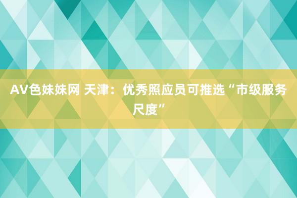 AV色妹妹网 天津：优秀照应员可推选“市级服务尺度”