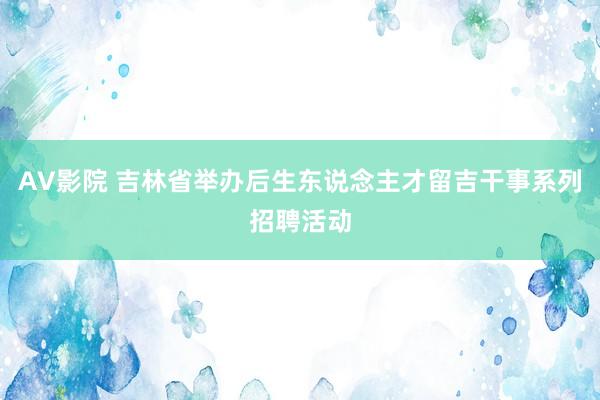 AV影院 吉林省举办后生东说念主才留吉干事系列招聘活动