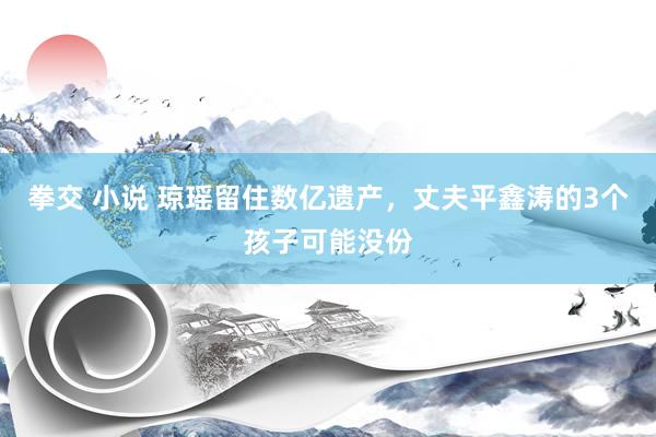 拳交 小说 琼瑶留住数亿遗产，丈夫平鑫涛的3个孩子可能没份