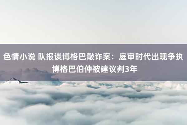 色情小说 队报谈博格巴敲诈案：庭审时代出现争执 博格巴伯仲被建议判3年