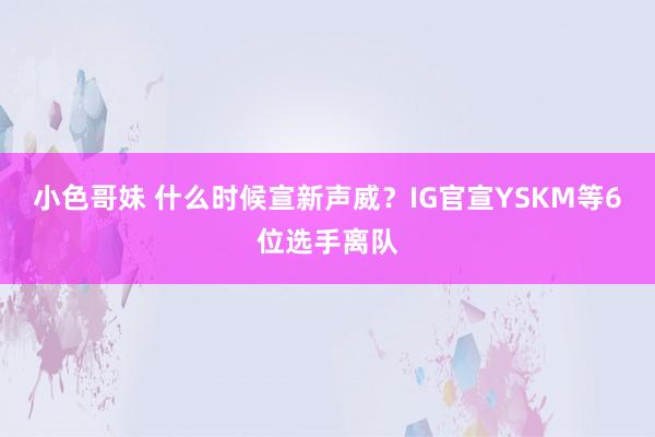 小色哥妹 什么时候宣新声威？IG官宣YSKM等6位选手离队