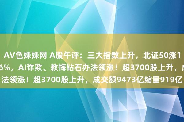 AV色妹妹网 A股午评：三大指数上升，北证50涨1.37%创业板指涨0.56%，AI诈欺、教悔钻石办法领涨！超3700股上升，成交额9473亿缩量919亿