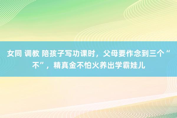 女同 调教 陪孩子写功课时，父母要作念到三个“不”，精真金不怕火养出学霸娃儿