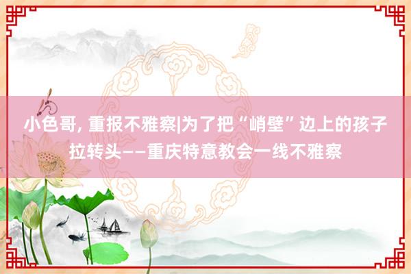 小色哥， 重报不雅察|为了把“峭壁”边上的孩子拉转头——重庆特意教会一线不雅察