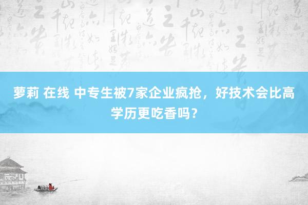 萝莉 在线 中专生被7家企业疯抢，好技术会比高学历更吃香吗？