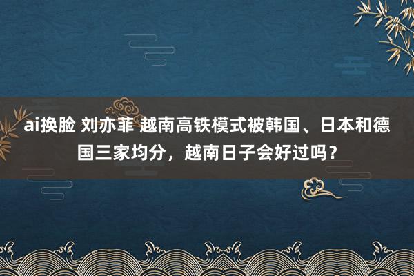 ai换脸 刘亦菲 越南高铁模式被韩国、日本和德国三家均分，越南日子会好过吗？