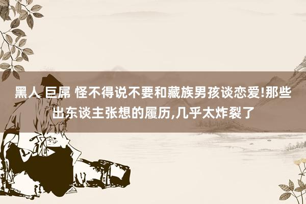 黑人 巨屌 怪不得说不要和藏族男孩谈恋爱!那些出东谈主张想的履历，几乎太炸裂了