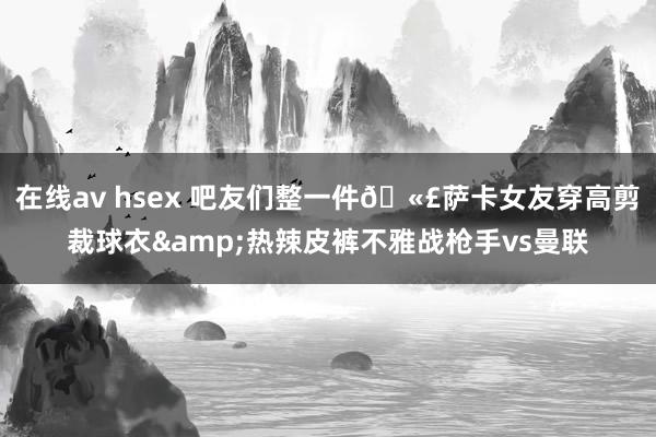 在线av hsex 吧友们整一件🫣萨卡女友穿高剪裁球衣&热辣皮裤不雅战枪手vs曼联