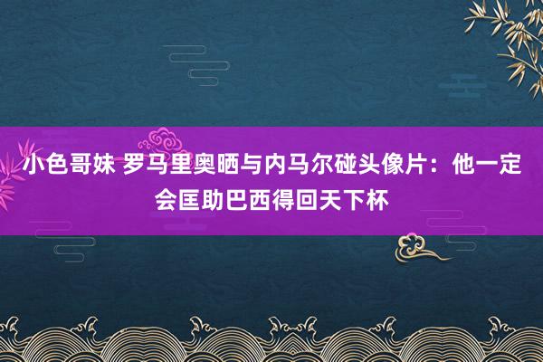 小色哥妹 罗马里奥晒与内马尔碰头像片：他一定会匡助巴西得回天下杯