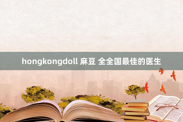 hongkongdoll 麻豆 全全国最佳的医生