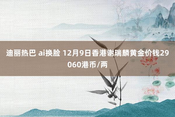 迪丽热巴 ai换脸 12月9日香港谢瑞麟黄金价钱29060港币/两