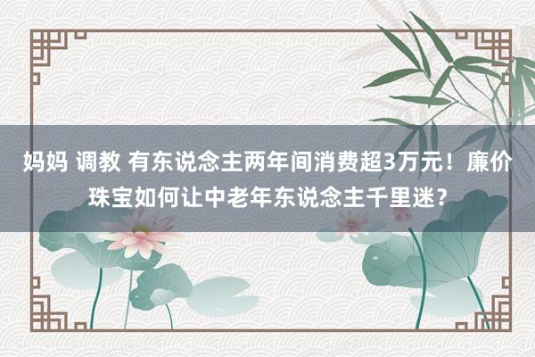 妈妈 调教 有东说念主两年间消费超3万元！廉价珠宝如何让中老年东说念主千里迷？