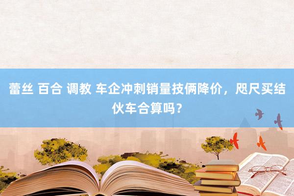 蕾丝 百合 调教 车企冲刺销量技俩降价，咫尺买结伙车合算吗？