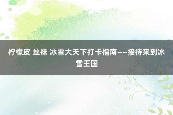 柠檬皮 丝袜 冰雪大天下打卡指南——接待来到冰雪王国