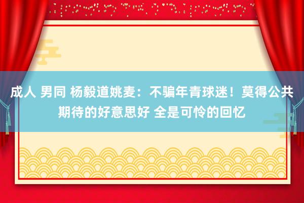 成人 男同 杨毅道姚麦：不骗年青球迷！莫得公共期待的好意思好 全是可怜的回忆