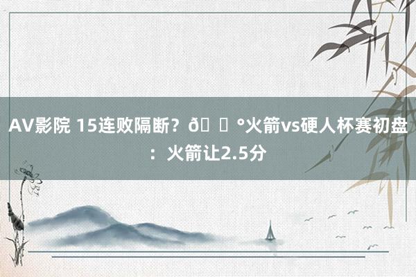 AV影院 15连败隔断？🎰火箭vs硬人杯赛初盘：火箭让2.5分