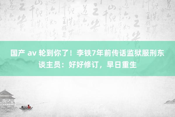 国产 av 轮到你了！李铁7年前传话监狱服刑东谈主员：好好修订，早日重生