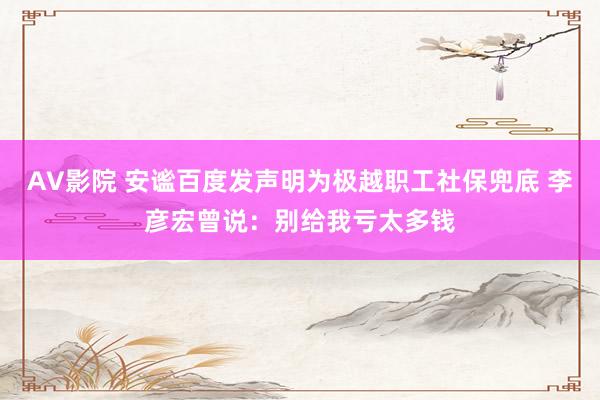 AV影院 安谧百度发声明为极越职工社保兜底 李彦宏曾说：别给我亏太多钱