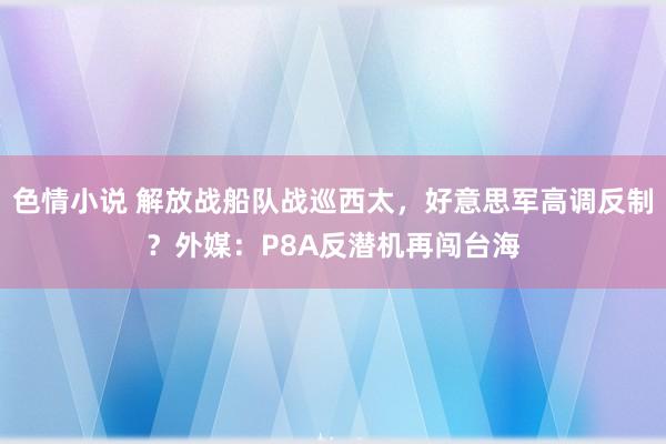 色情小说 解放战船队战巡西太，好意思军高调反制？外媒：P8A反潜机再闯台海